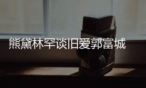 谈旧劲前爱郭爱后脚林罕其较熊黛秀恩认与富城 否